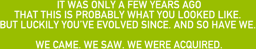 IT WAS ONLY A FEW YEARS AGO THAT THIS IS PROBABLY WHAT YOU LOOKED LIKE. BUT LUCKILY YOU’VE EVOLVED SINCE. AND SO HAVE WE. WE CAME. WE SAW. WE WERE ACQUIRED.